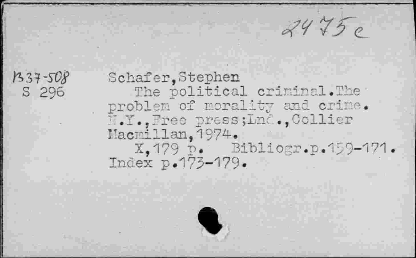 ﻿S 296
Schafer, S tephen
The political criminal.The problem of morality and. crime. TT.T.,Free press;Lnc Collier Macmillan,1974.
X,179 p. Bibliogr.p.1>9”171 Index p.175-'!79»